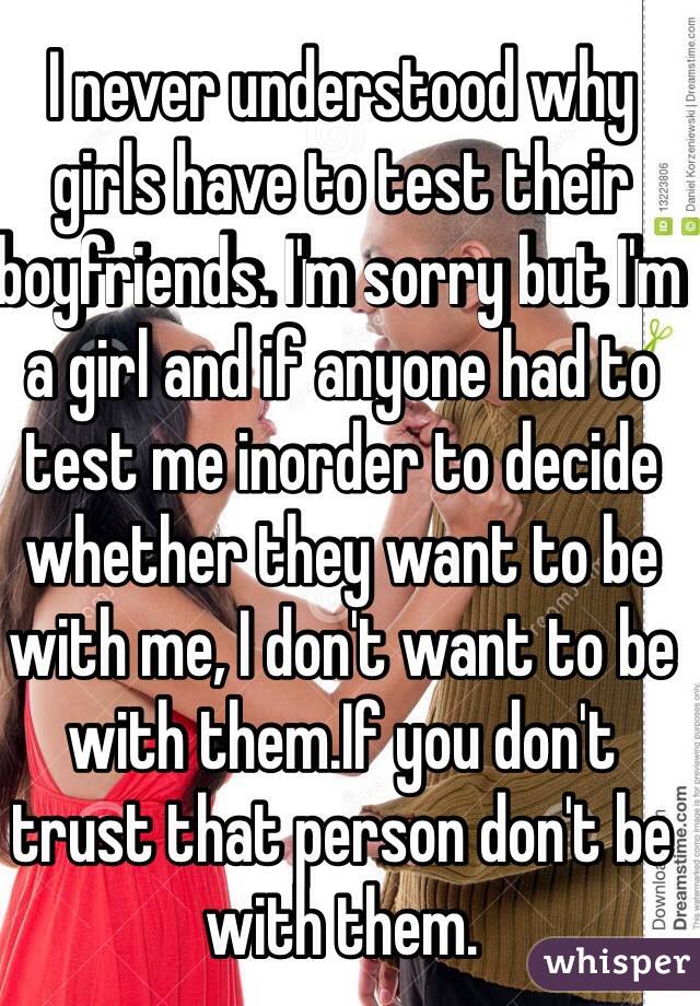 I never understood why girls have to test their boyfriends. I'm sorry but I'm a girl and if anyone had to test me inorder to decide whether they want to be with me, I don't want to be with them.If you don't trust that person don't be with them. 