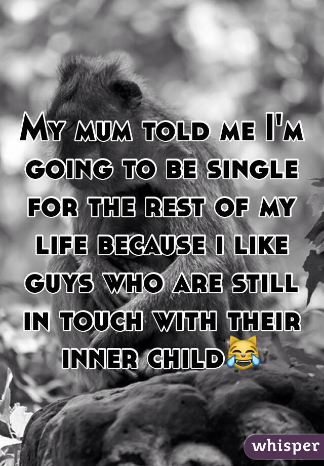 My mum told me I'm going to be single for the rest of my life because i like guys who are still in touch with their inner child😹