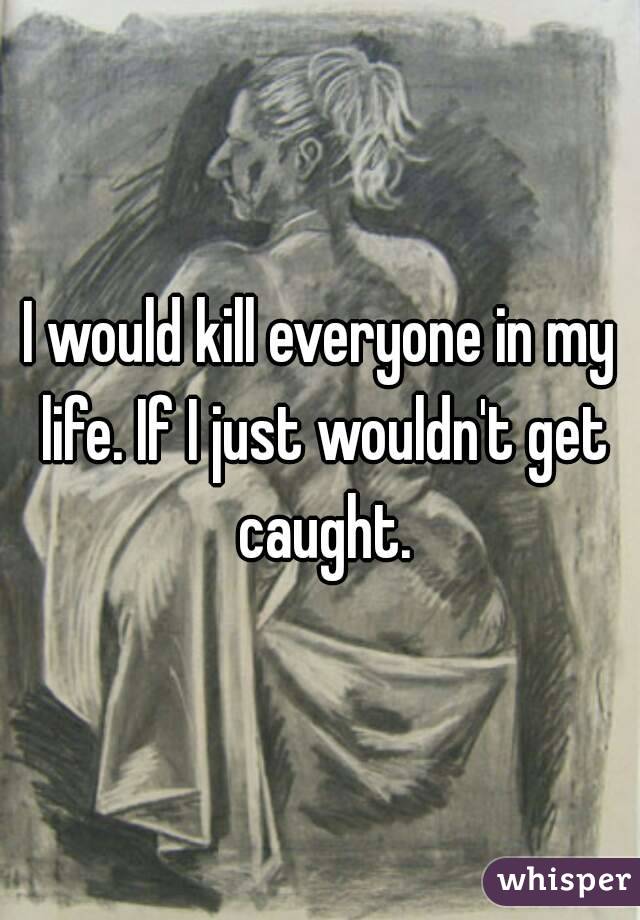I would kill everyone in my life. If I just wouldn't get caught.