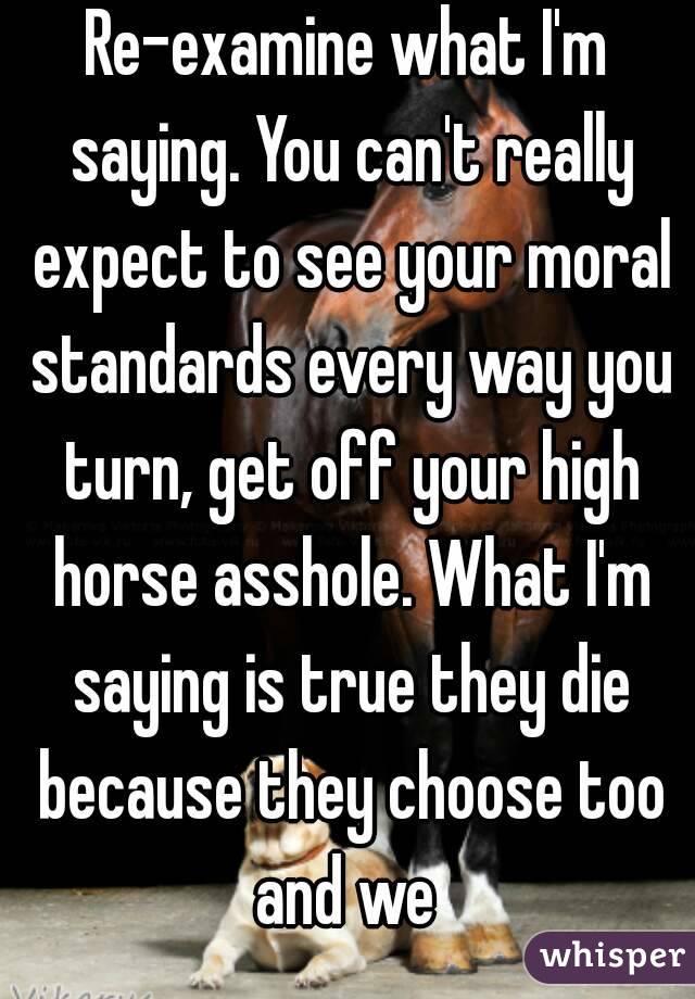 Re-examine what I'm saying. You can't really expect to see your moral standards every way you turn, get off your high horse asshole. What I'm saying is true they die because they choose too and we 