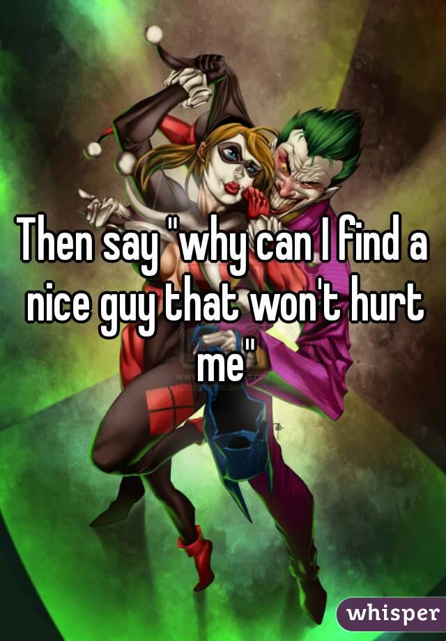 Then say "why can I find a nice guy that won't hurt me"