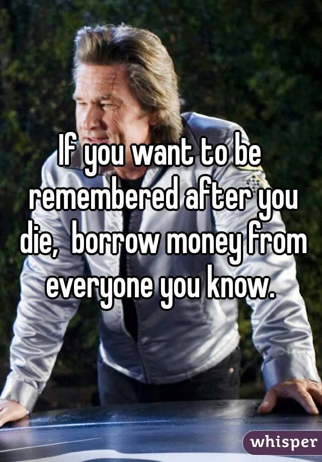 If you want to be remembered after you die,  borrow money from everyone you know. 