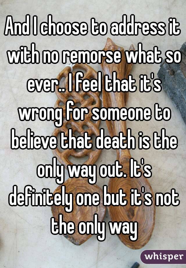 And I choose to address it with no remorse what so ever.. I feel that it's wrong for someone to believe that death is the only way out. It's definitely one but it's not the only way