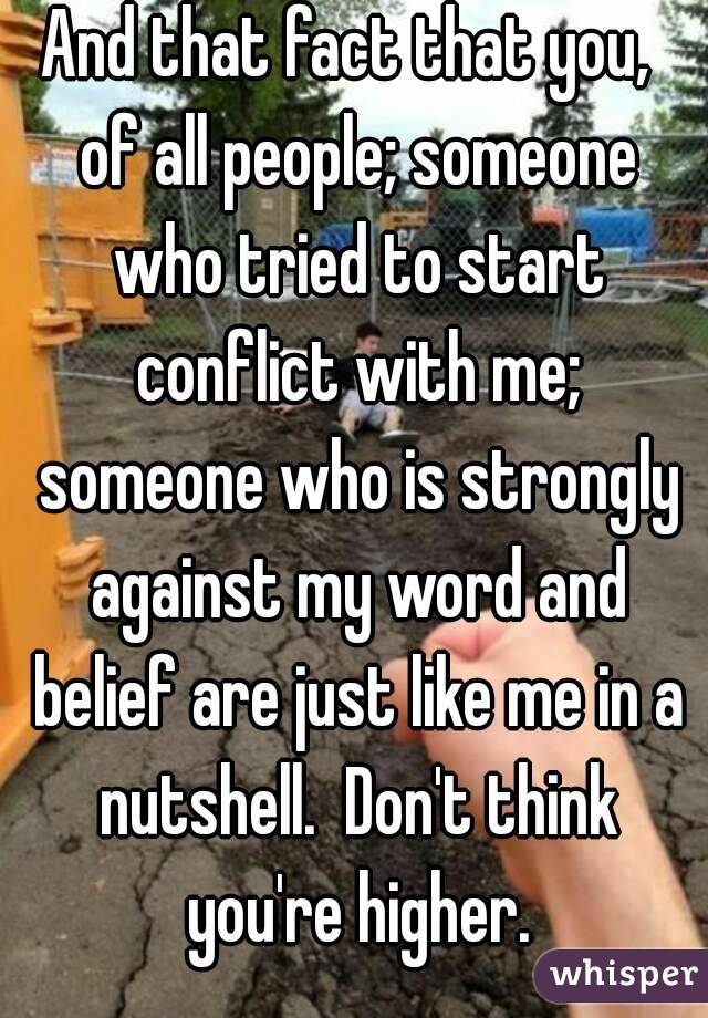 And that fact that you,  of all people; someone who tried to start conflict with me; someone who is strongly against my word and belief are just like me in a nutshell.  Don't think you're higher.