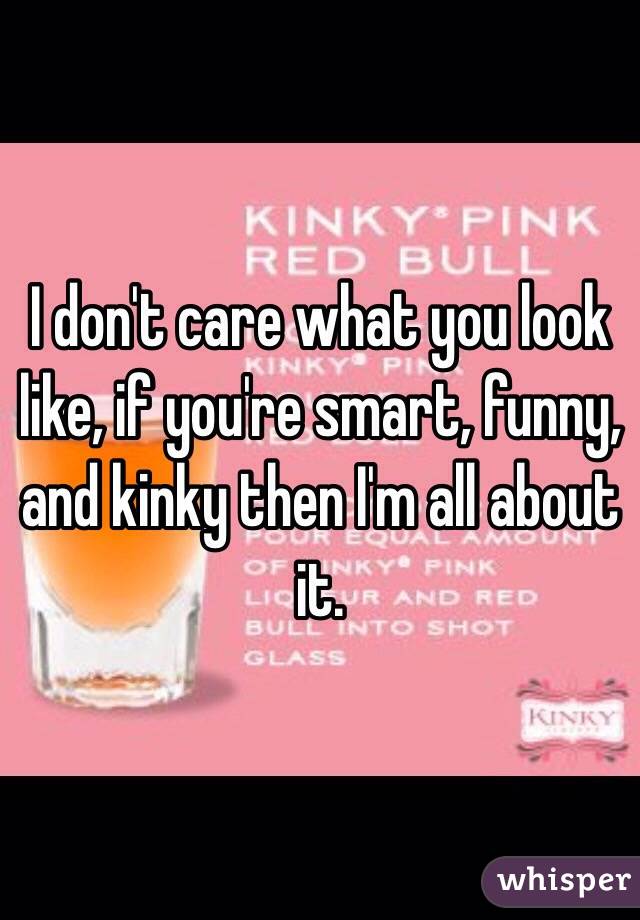 I don't care what you look like, if you're smart, funny, and kinky then I'm all about it.