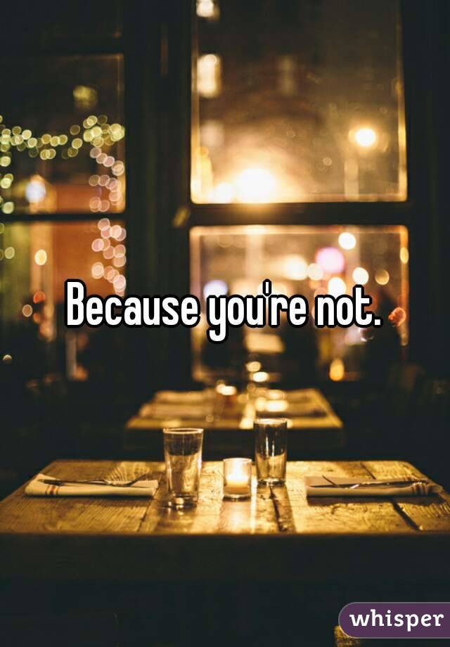 Because you're not.