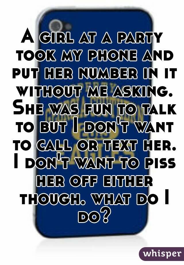 A girl at a party took my phone and put her number in it without me asking. She was fun to talk to but I don't want to call or text her. I don't want to piss her off either though. what do I do?