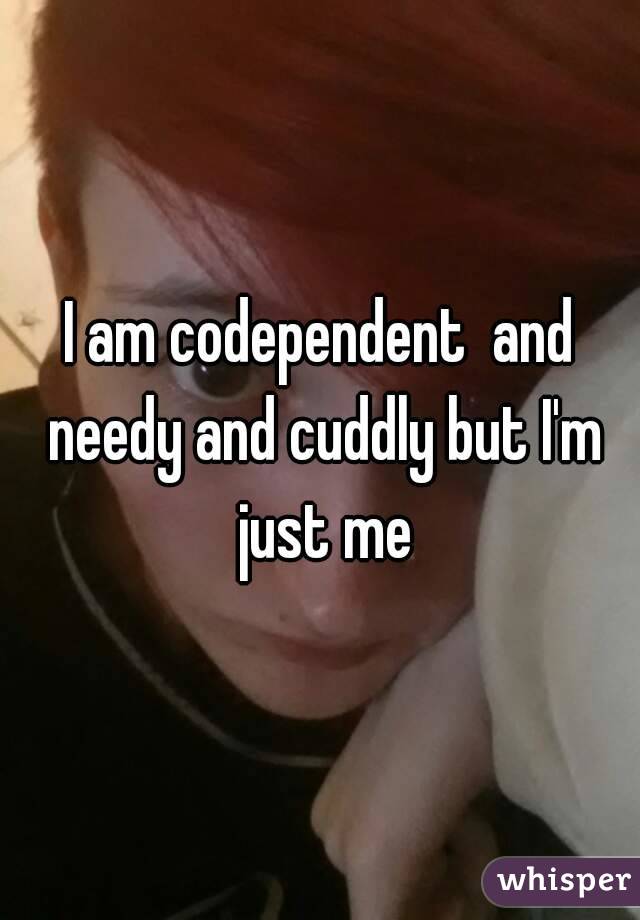 I am codependent  and needy and cuddly but I'm just me