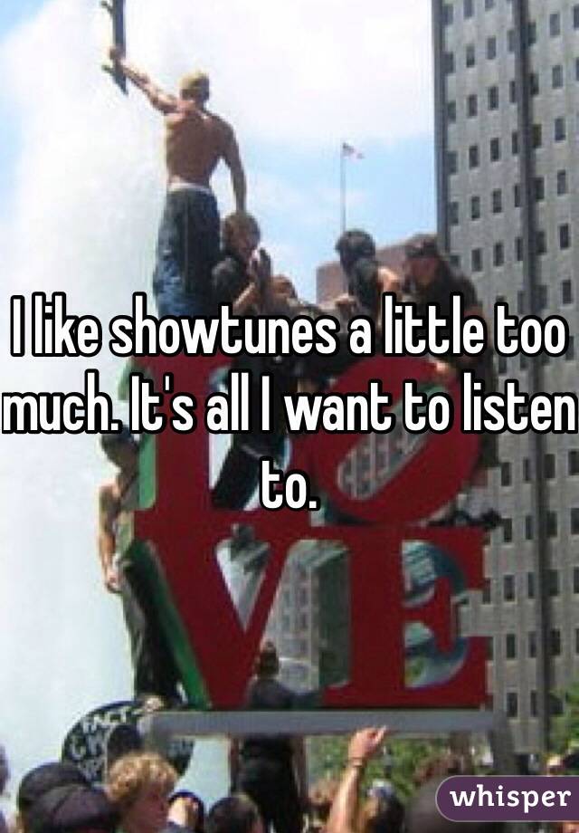 I like showtunes a little too much. It's all I want to listen to.