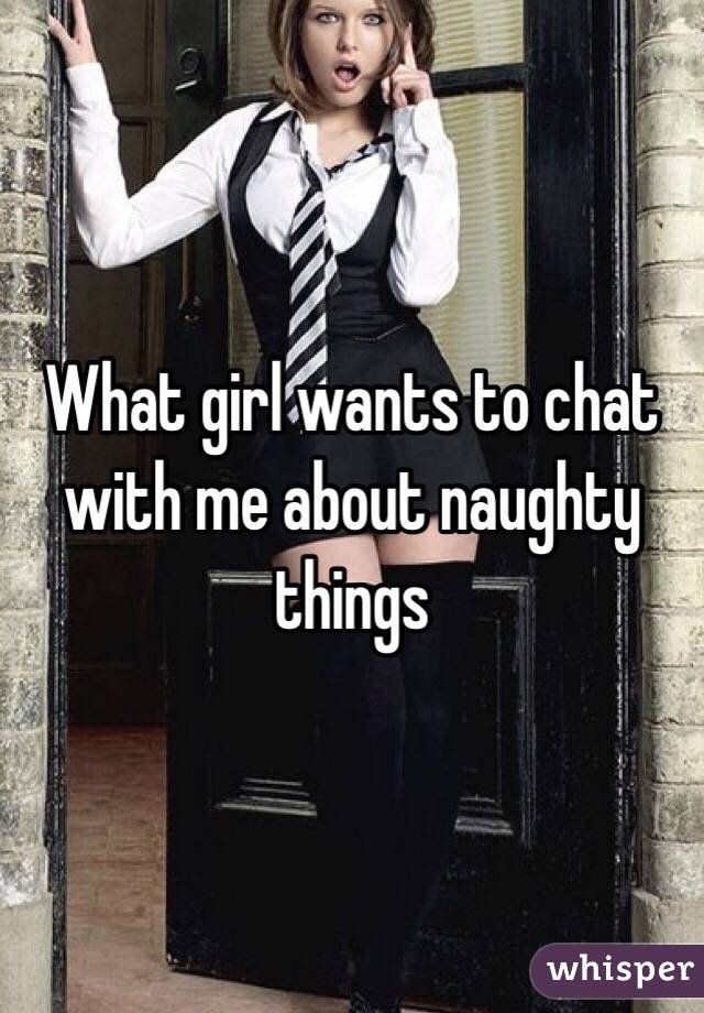 What girl wants to chat with me about naughty things 

