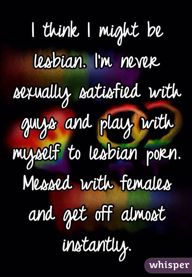 I think I might be lesbian. I'm never sexually satisfied with guys and play with myself to lesbian porn. Messed with females and get off almost instantly.