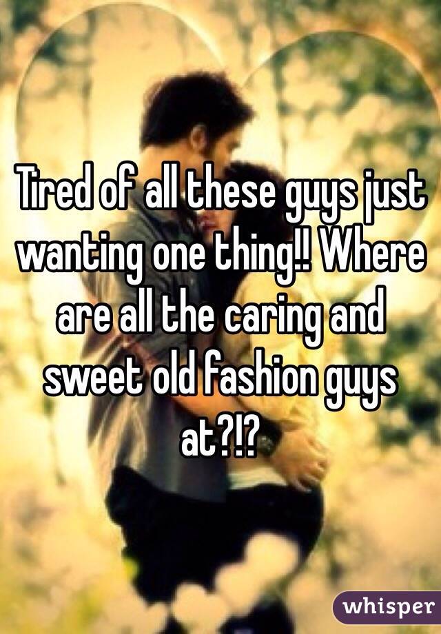 Tired of all these guys just wanting one thing!! Where are all the caring and sweet old fashion guys at?!?