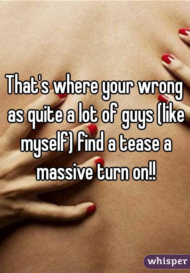 That's where your wrong as quite a lot of guys (like myself) find a tease a massive turn on!!