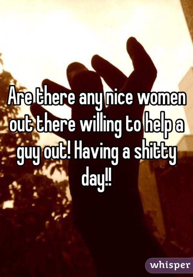Are there any nice women out there willing to help a guy out! Having a shitty day!!