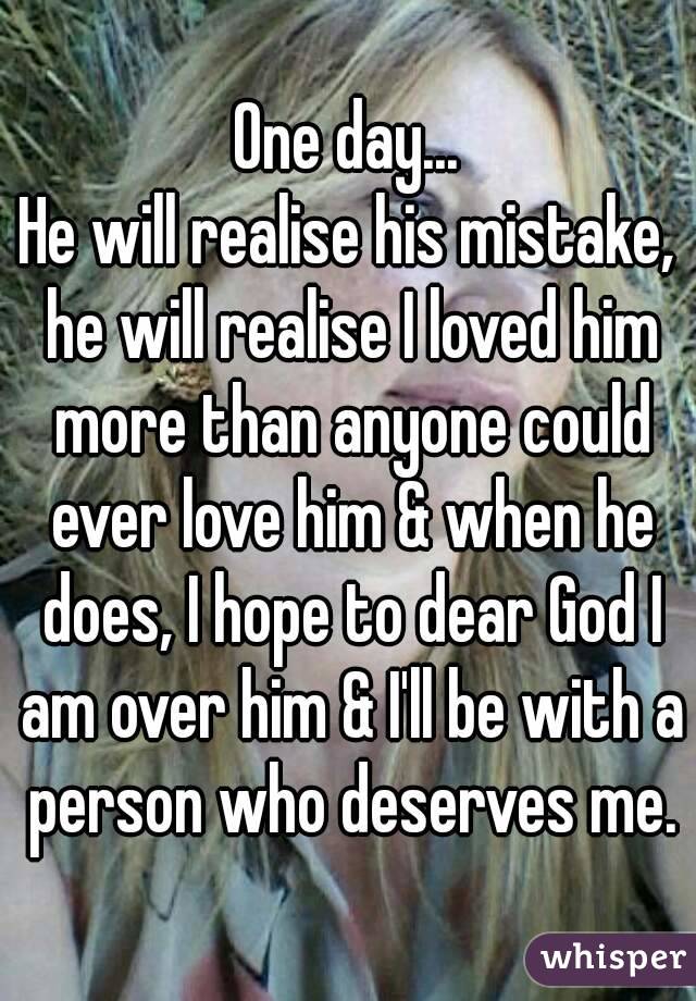 One day...
He will realise his mistake, he will realise I loved him more than anyone could ever love him & when he does, I hope to dear God I am over him & I'll be with a person who deserves me.