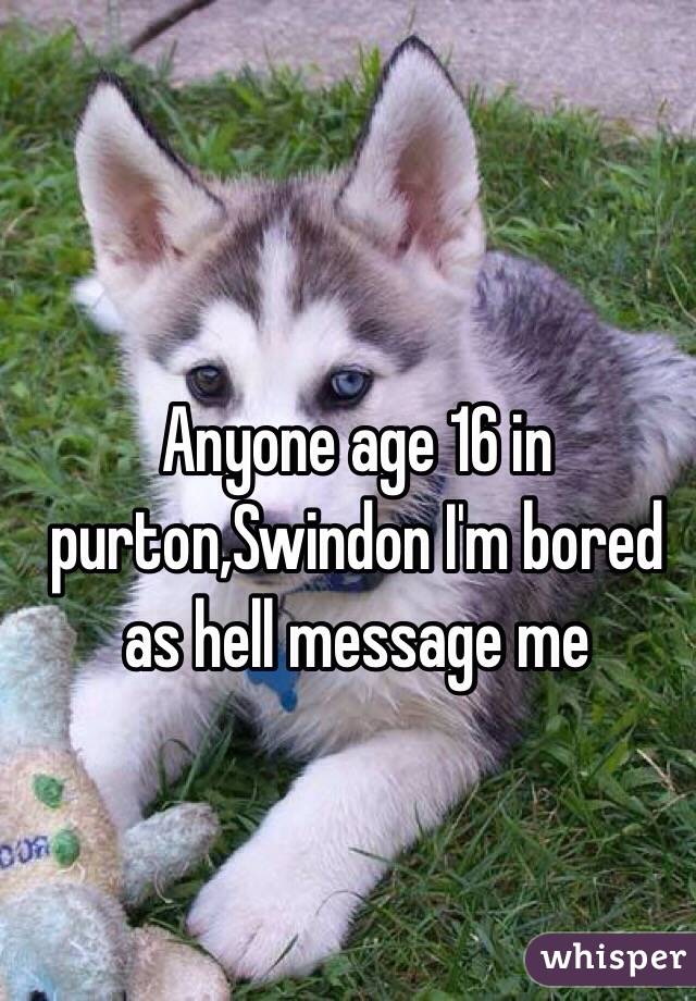 Anyone age 16 in purton,Swindon I'm bored as hell message me 