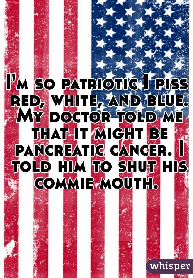 I'm so patriotic I piss red, white, and blue. My doctor told me that it might be pancreatic cancer. I told him to shut his commie mouth. 