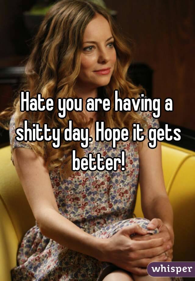 Hate you are having a shitty day. Hope it gets better!