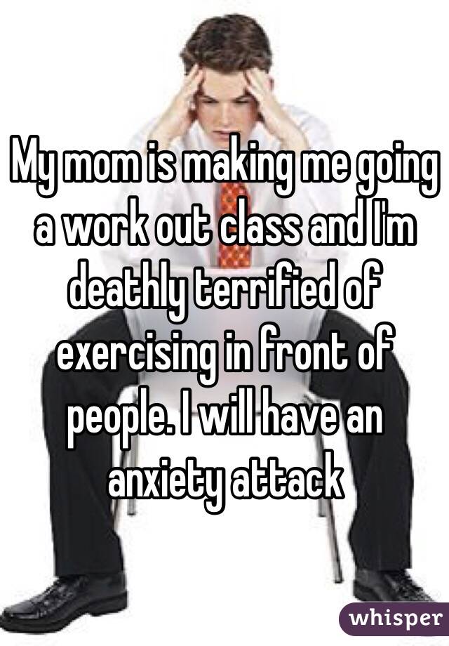 My mom is making me going a work out class and I'm deathly terrified of exercising in front of people. I will have an anxiety attack