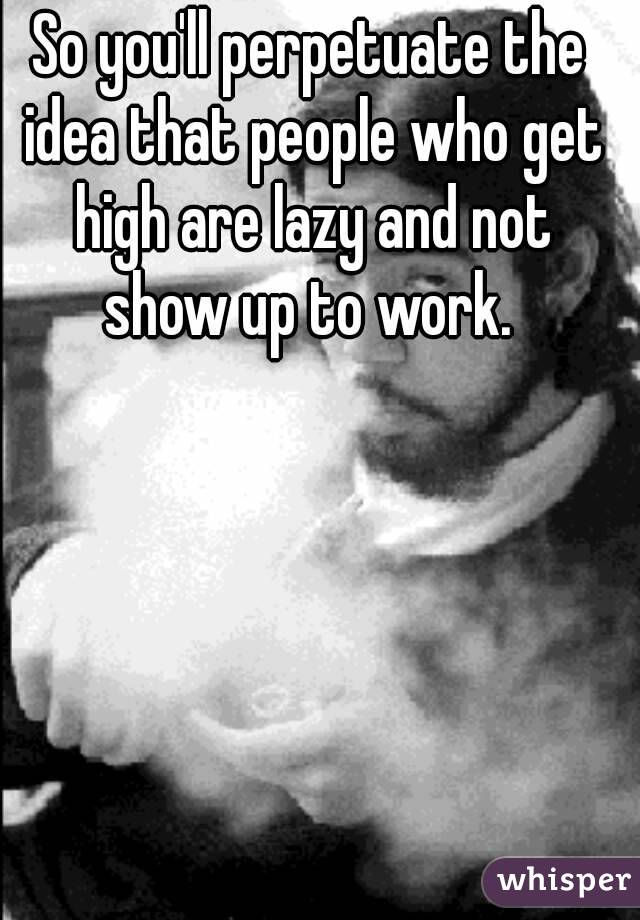 So you'll perpetuate the idea that people who get high are lazy and not show up to work. 

