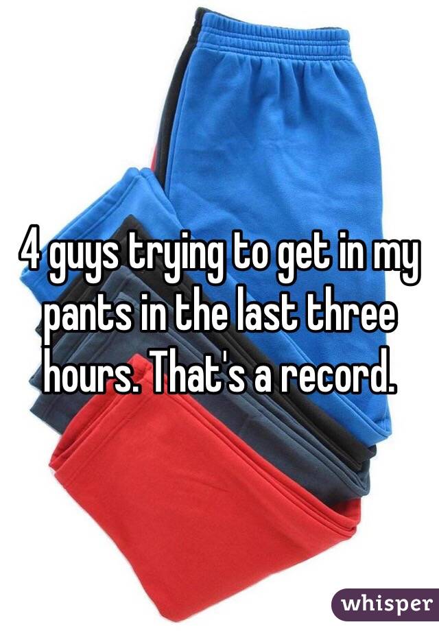 4 guys trying to get in my pants in the last three hours. That's a record. 