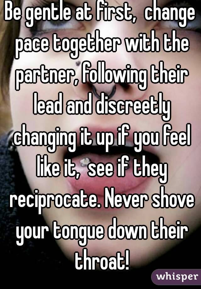Be gentle at first,  change pace together with the partner, following their lead and discreetly changing it up if you feel like it,  see if they reciprocate. Never shove your tongue down their throat!