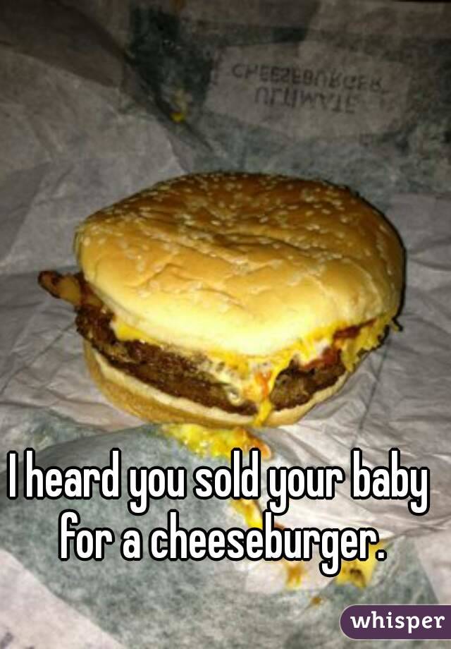 I heard you sold your baby for a cheeseburger.