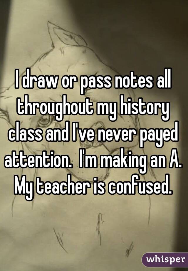 I draw or pass notes all throughout my history class and I've never payed attention.  I'm making an A.  My teacher is confused.