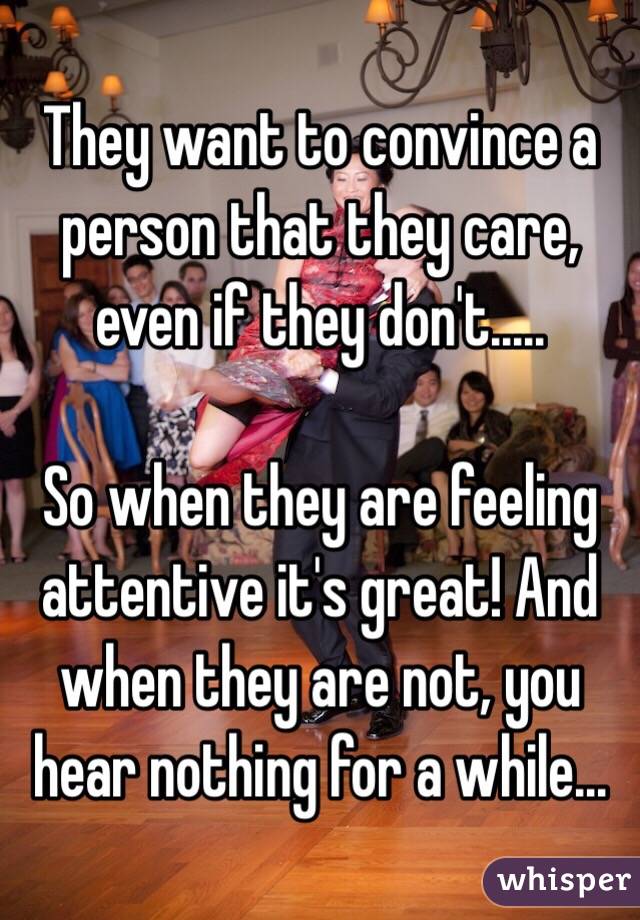 They want to convince a person that they care, even if they don't.....

So when they are feeling attentive it's great! And when they are not, you hear nothing for a while...