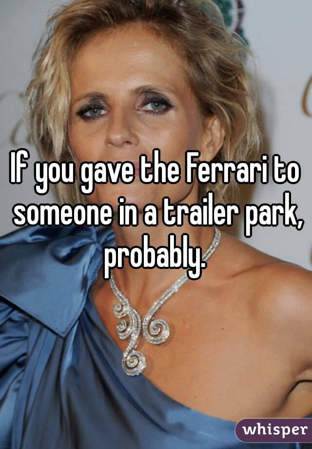 If you gave the Ferrari to someone in a trailer park, probably. 