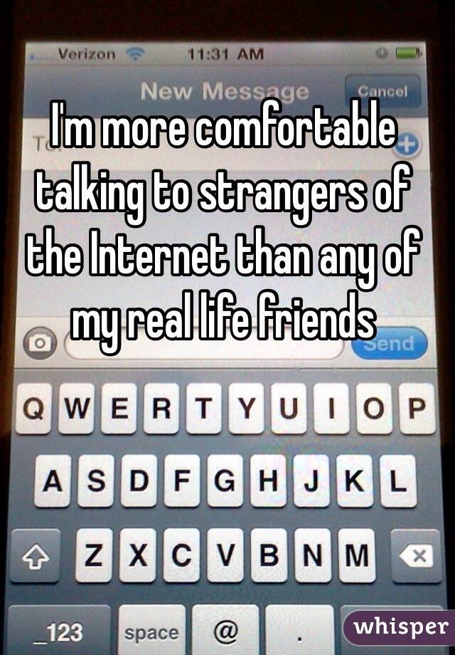 I'm more comfortable talking to strangers of the Internet than any of my real life friends