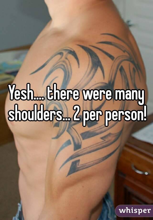 Yesh.... there were many shoulders... 2 per person!