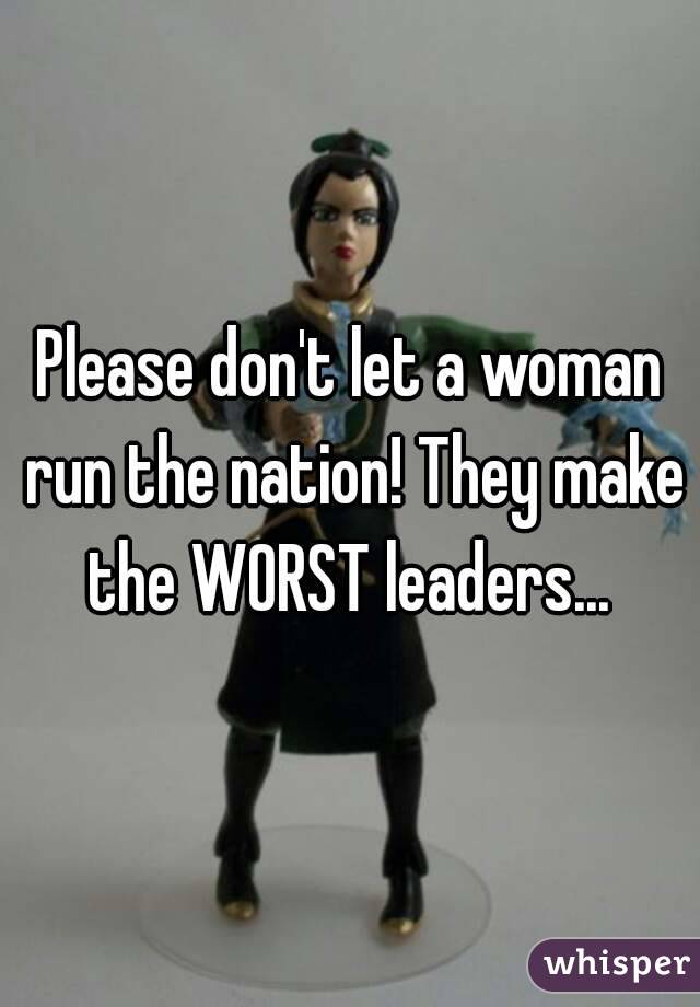 Please don't let a woman run the nation! They make the WORST leaders... 