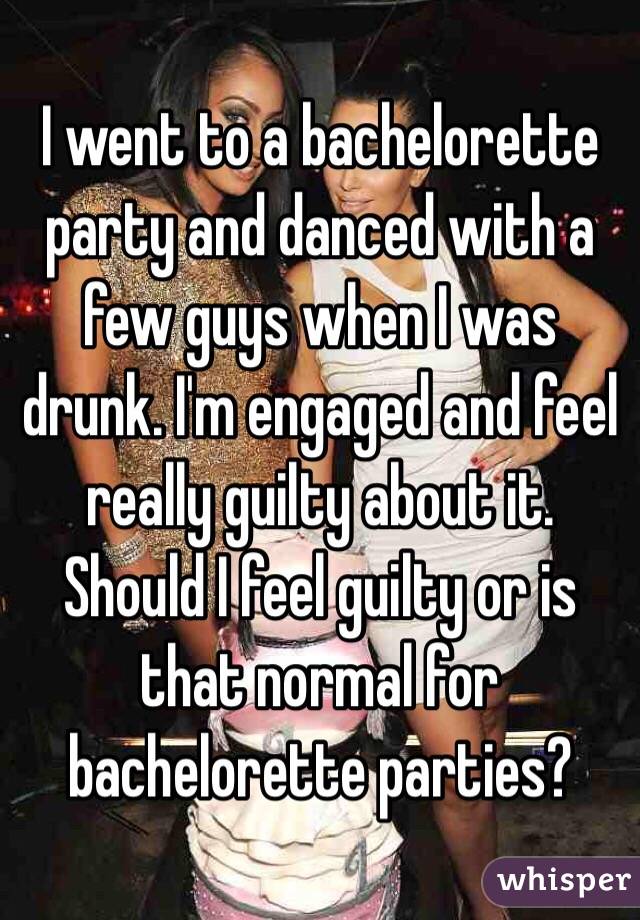I went to a bachelorette party and danced with a few guys when I was drunk. I'm engaged and feel really guilty about it. Should I feel guilty or is that normal for bachelorette parties? 