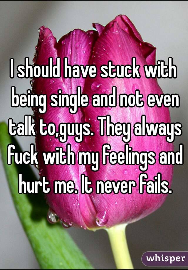 I should have stuck with being single and not even talk to,guys. They always fuck with my feelings and hurt me. It never fails.