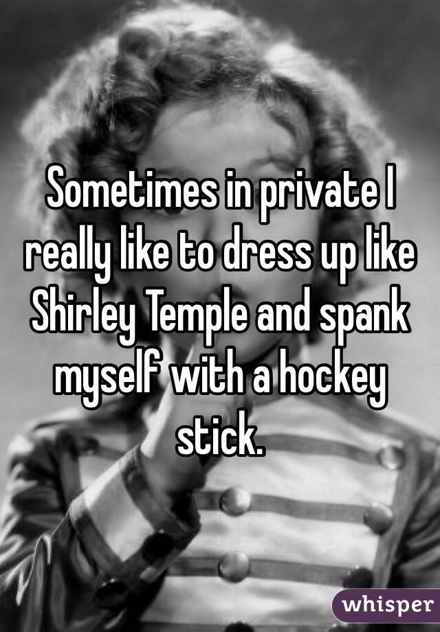 Sometimes in private I really like to dress up like Shirley Temple and spank myself with a hockey stick.