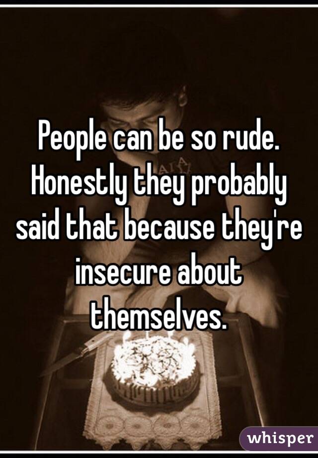 People can be so rude. Honestly they probably said that because they're insecure about themselves.  