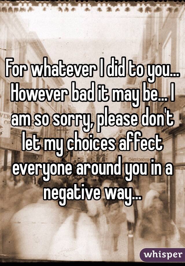 For whatever I did to you... However bad it may be... I am so sorry, please don't let my choices affect everyone around you in a negative way...