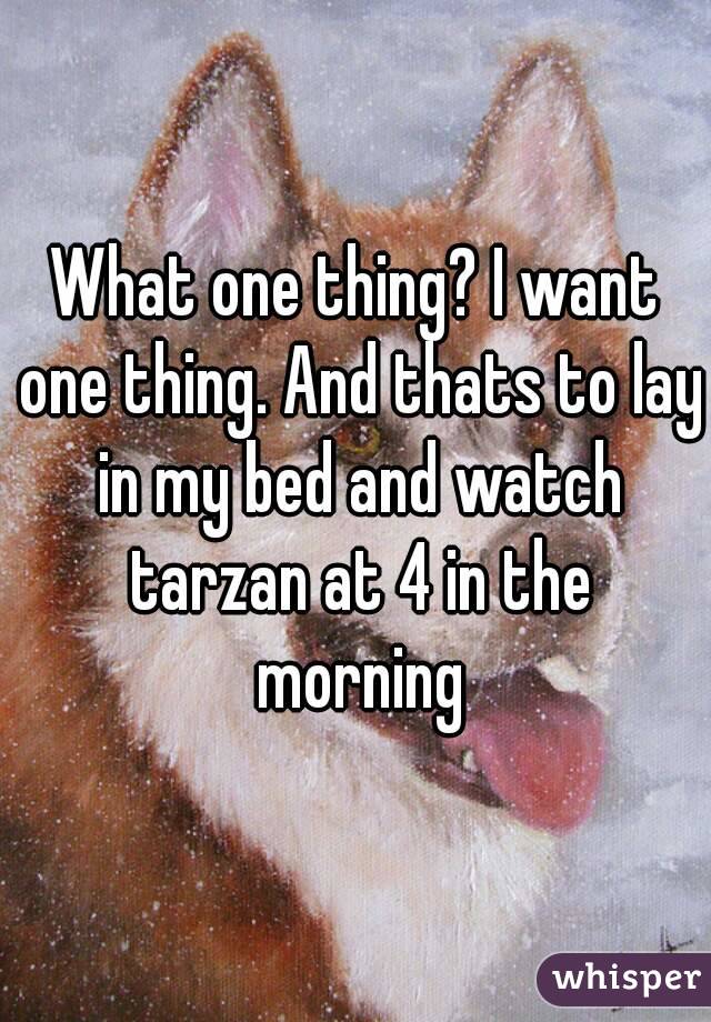 What one thing? I want one thing. And thats to lay in my bed and watch tarzan at 4 in the morning