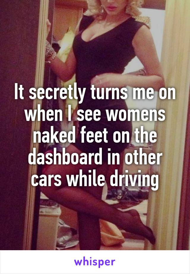 It secretly turns me on when I see womens naked feet on the dashboard in other cars while driving