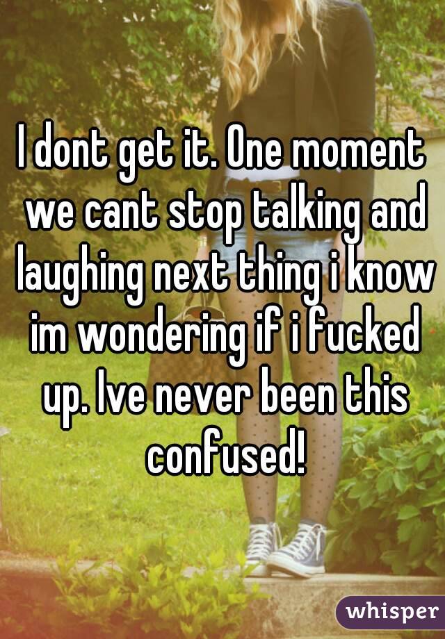 I dont get it. One moment we cant stop talking and laughing next thing i know im wondering if i fucked up. Ive never been this confused!