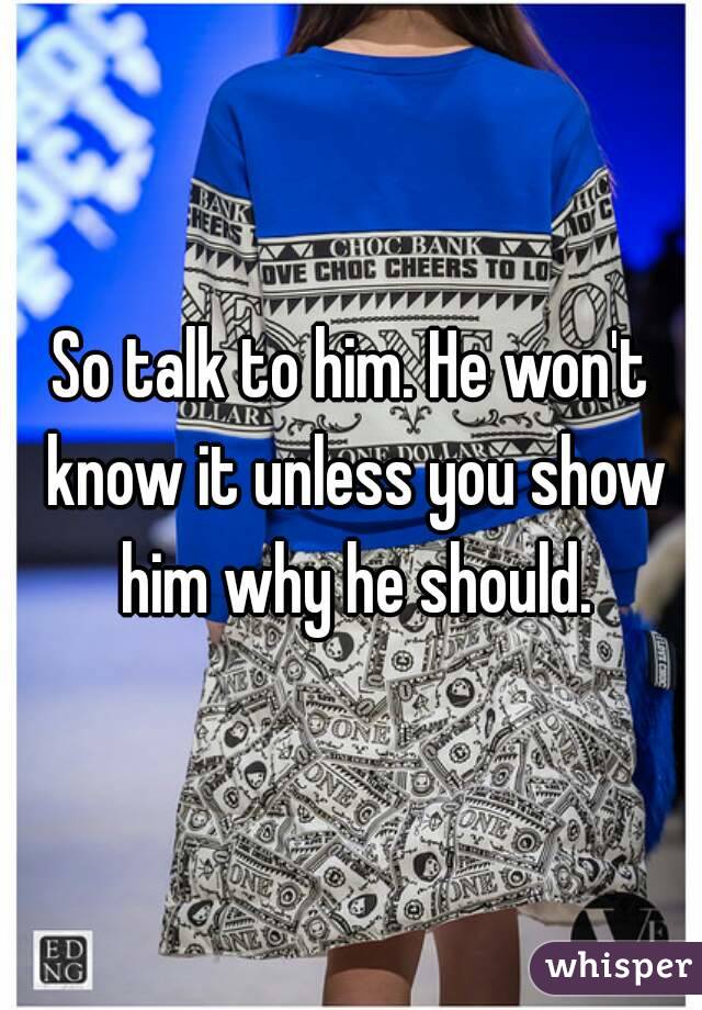 So talk to him. He won't know it unless you show him why he should.