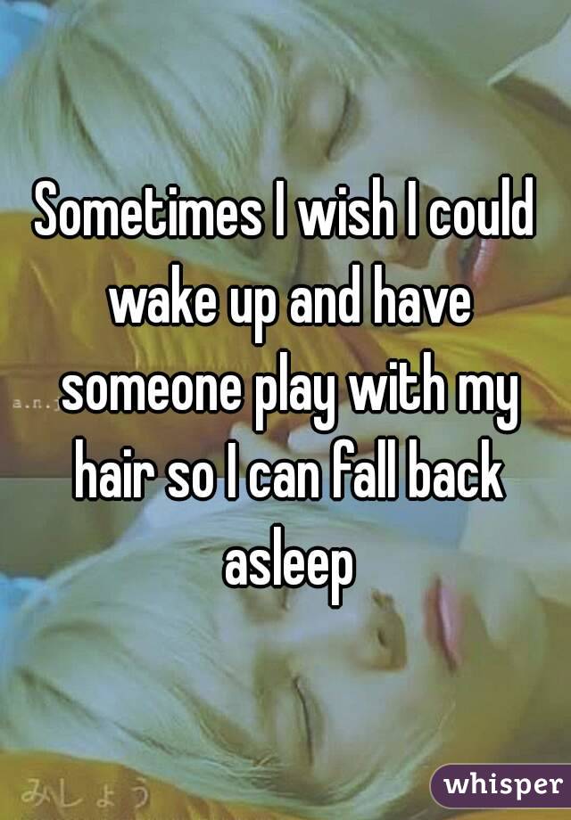 Sometimes I wish I could wake up and have someone play with my hair so I can fall back asleep