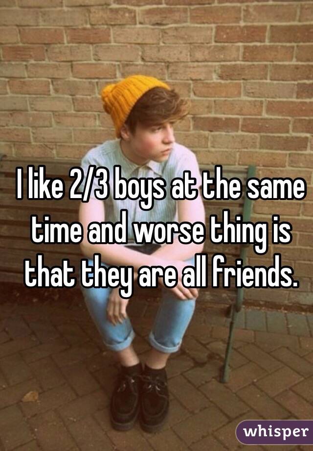 I like 2/3 boys at the same time and worse thing is that they are all friends.