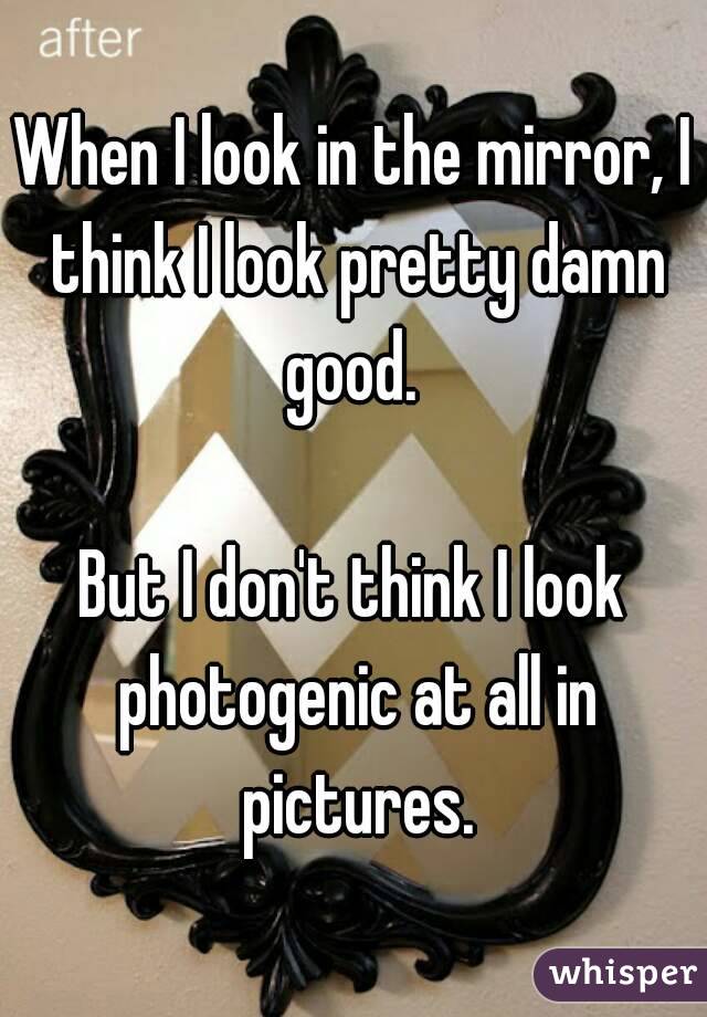 When I look in the mirror, I think I look pretty damn good. 

But I don't think I look photogenic at all in pictures.