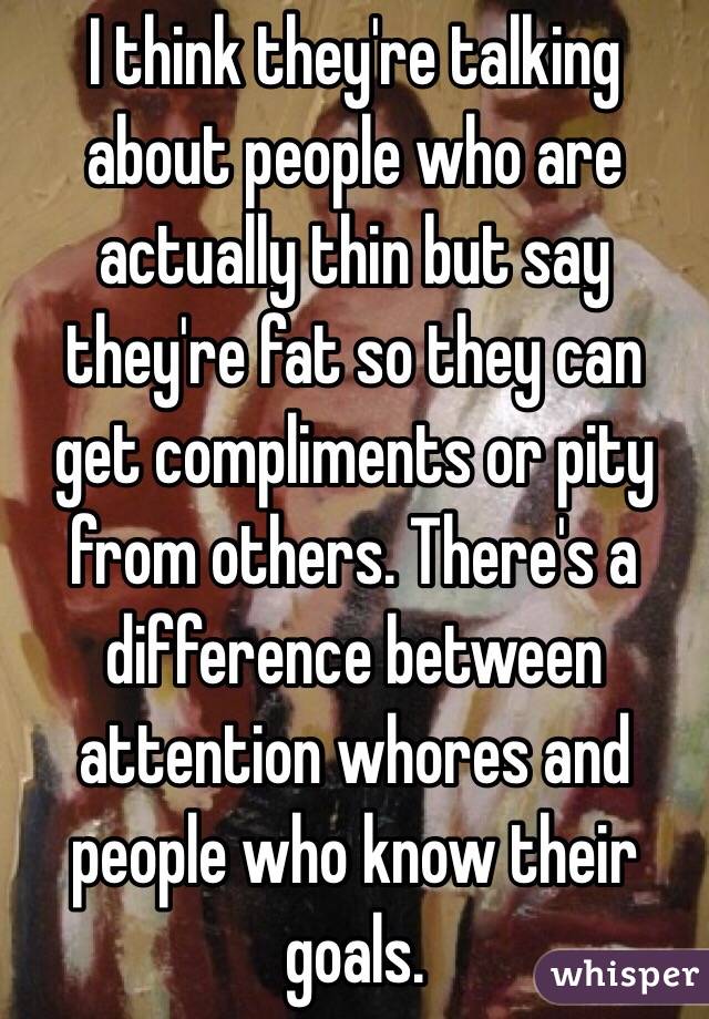 I think they're talking about people who are actually thin but say they're fat so they can get compliments or pity from others. There's a difference between attention whores and people who know their goals.