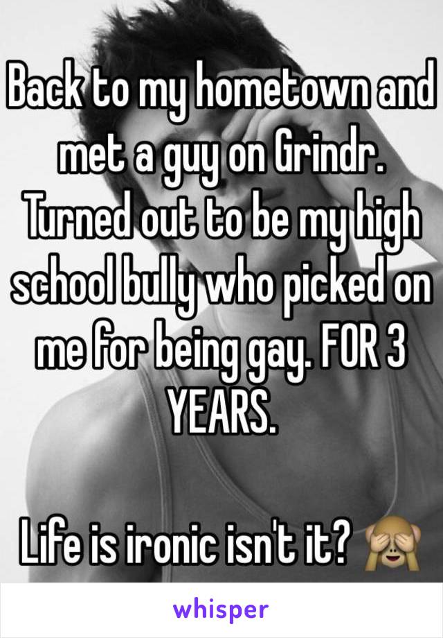 Back to my hometown and met a guy on Grindr. 
Turned out to be my high school bully who picked on me for being gay. FOR 3 YEARS.

Life is ironic isn't it? 🙈
