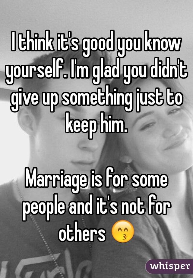 I think it's good you know yourself. I'm glad you didn't give up something just to keep him.

Marriage is for some people and it's not for others 😙