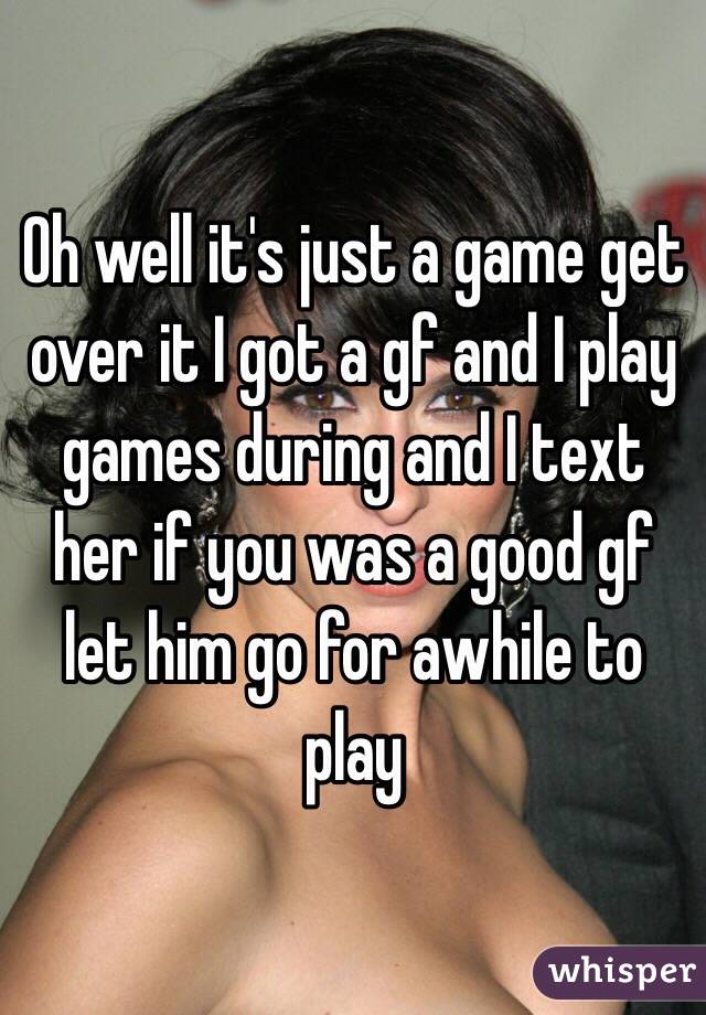 Oh well it's just a game get over it I got a gf and I play games during and I text her if you was a good gf let him go for awhile to play 