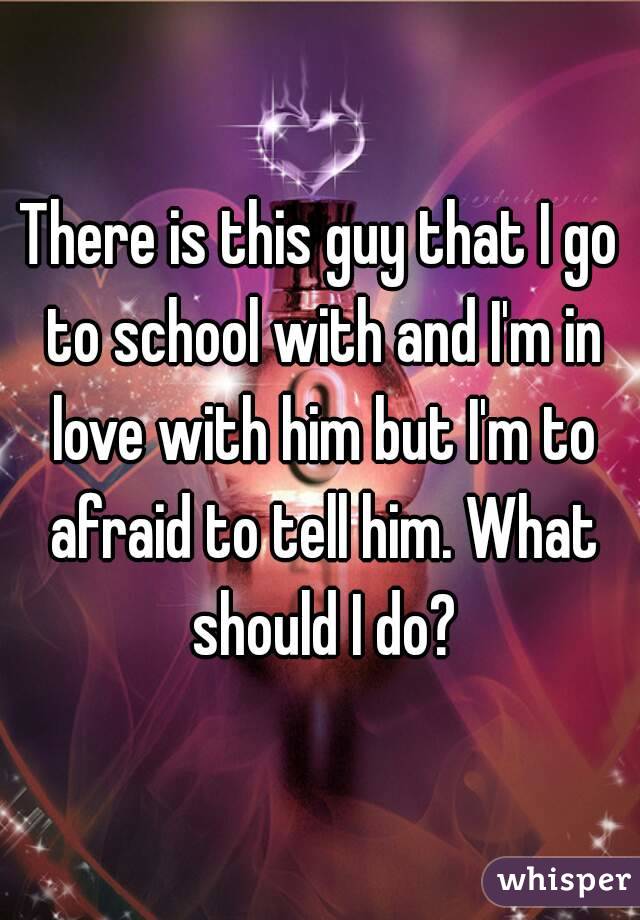 There is this guy that I go to school with and I'm in love with him but I'm to afraid to tell him. What should I do?